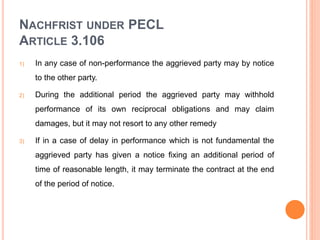 NACHFRIST UNDER PECL
ARTICLE 3.106
1) In any case of non-performance the aggrieved party may by notice
to the other party.
2) During the additional period the aggrieved party may withhold
performance of its own reciprocal obligations and may claim
damages, but it may not resort to any other remedy
3) If in a case of delay in performance which is not fundamental the
aggrieved party has given a notice fixing an additional period of
time of reasonable length, it may terminate the contract at the end
of the period of notice.
 