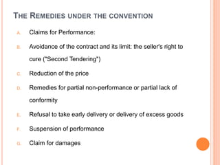 THE REMEDIES UNDER THE CONVENTION
A. Claims for Performance:
B. Avoidance of the contract and its limit: the seller's right to
cure ("Second Tendering")
C. Reduction of the price
D. Remedies for partial non-performance or partial lack of
conformity
E. Refusal to take early delivery or delivery of excess goods
F. Suspension of performance
G. Claim for damages
 