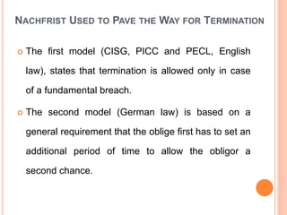 NACHFRIST USED TO PAVE THE WAY FOR TERMINATION
 The first model (CISG, PICC and PECL, English
law), states that termination is allowed only in case
of a fundamental breach.
 The second model (German law) is based on a
general requirement that the oblige first has to set an
additional period of time to allow the obligor a
second chance.
 
