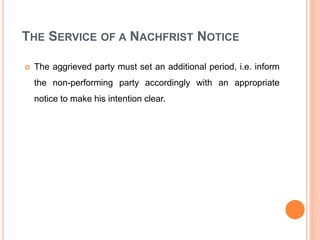 THE SERVICE OF A NACHFRIST NOTICE
 The aggrieved party must set an additional period, i.e. inform
the non-performing party accordingly with an appropriate
notice to make his intention clear.
 