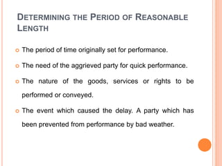 DETERMINING THE PERIOD OF REASONABLE
LENGTH
 The period of time originally set for performance.
 The need of the aggrieved party for quick performance.
 The nature of the goods, services or rights to be
performed or conveyed.
 The event which caused the delay. A party which has
been prevented from performance by bad weather.
 