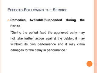 EFFECTS FOLLOWING THE SERVICE
 Remedies Available/Suspended during the
Period
"During the period fixed the aggrieved party may
not take further action against the debtor; it may
withhold its own performance and it may claim
damages for the delay in performance.”
 