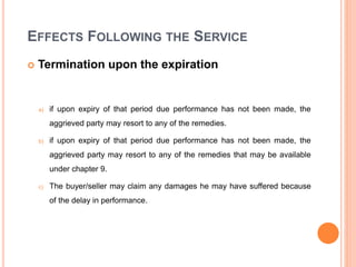 EFFECTS FOLLOWING THE SERVICE
 Termination upon the expiration
a) if upon expiry of that period due performance has not been made, the
aggrieved party may resort to any of the remedies.
b) if upon expiry of that period due performance has not been made, the
aggrieved party may resort to any of the remedies that may be available
under chapter 9.
c) The buyer/seller may claim any damages he may have suffered because
of the delay in performance.
 
