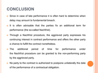 CONCLUSION
 Since in case of late performance it is often hard to determine when
delay may amount to fundamental breach.
 It is often advisable that the parties fix an additional term for
performance (the so-called Nachfrist).
 Through a Nachfrist procedure, the aggrieved party expresses his
continuing interest in contract performance and offers the other party
a chance to fulfill the contract nonetheless.
 The additional period of time for performance under
the Nachfrist procedure can be granted to the non-performing party
by the aggrieved party.
 No party to the contract is authorized to postpone unilaterally the date
of the performance of a contractual obligation.
 