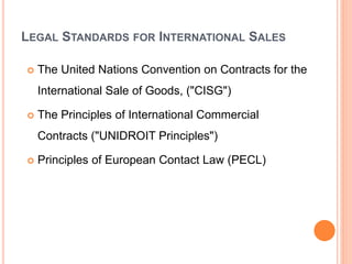 LEGAL STANDARDS FOR INTERNATIONAL SALES
 The United Nations Convention on Contracts for the
International Sale of Goods, ("CISG")
 The Principles of International Commercial
Contracts ("UNIDROIT Principles")
 Principles of European Contact Law (PECL)
 