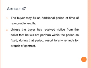 ARTICLE 47
1. The buyer may fix an additional period of time of
reasonable length.
2. Unless the buyer has received notice from the
seller that he will not perform within the period so
fixed, during that period, resort to any remedy for
breach of contract.
 