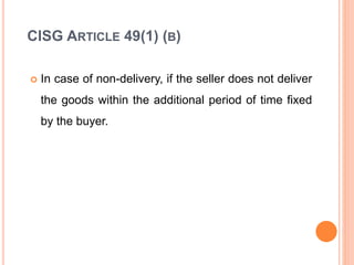 CISG ARTICLE 49(1) (B)
 In case of non-delivery, if the seller does not deliver
the goods within the additional period of time fixed
by the buyer.
 