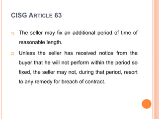 CISG ARTICLE 63
1) The seller may fix an additional period of time of
reasonable length.
2) Unless the seller has received notice from the
buyer that he will not perform within the period so
fixed, the seller may not, during that period, resort
to any remedy for breach of contract.
 