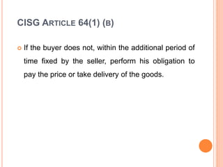 CISG ARTICLE 64(1) (B)
 If the buyer does not, within the additional period of
time fixed by the seller, perform his obligation to
pay the price or take delivery of the goods.
 