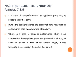 NACHFRIST UNDER THE UNIDROIT
ARTICLE 7.1.5
1) In a case of non-performance the aggrieved party may by
notice to the other party.
2) During the additional period the aggrieved party may withhold
performance of its own reciprocal obligations.
3) Where in a case of delay in performance which is not
fundamental the aggrieved party has given notice allowing an
additional period of time of reasonable length, it may
terminate the contract at the end of that period.
 