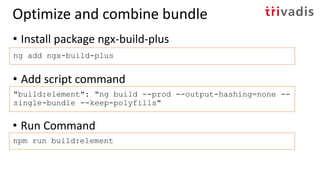• Install package ngx-build-plus
ng add ngx-build-plus
Optimize and combine bundle
• Add script command
"build:element": "ng build --prod --output-hashing=none --
single-bundle --keep-polyfills"
• Run Command
npm run build:element
 