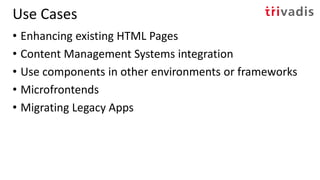Use Cases
• Enhancing existing HTML Pages
• Content Management Systems integration
• Use components in other environments or frameworks
• Microfrontends
• Migrating Legacy Apps
 