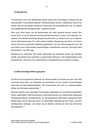 2.2 Regulierung
In Fachkreisen und in der Öffentlichkeit werden aktuell viele Vorschläge zur Regulierung der
internationalen Finanzmärkte diskutiert. Erfreulicherweise werden in absehbarer Zukunft hof-
fentlich viele der seit langem erhobenen Forderungen der Zivilgesellschaft, insb. der globali-
sierungsgestaltenden Bewegung attac, umgesetzt werden.
Doch auch schon bisher war der Bankensektor der meist regulierte Bereich unserer Wirt-
schaft. Nicht nur durch fehlende internationale Bankenaufsicht, sondern trotz nationaler, eu-
ropäisch und weltweit vereinbarter Regulierung (Stichwort u.a.: Basel II) kam es zu systema-
tischen Fehlentwicklungen. D.h. allein weitere staatliche Regulierung des Bank- und Finanz-
wesens wird keine dauerhafte Stabilität gewährleisten, wie das Missmanagement insb. der
auch bisher schon direkt staatlich beaufsichtigten Landesbanken sowie der „dümmsten Bank
Deutschlands“, der KfW, zeigt.
Regulierung ist notwendig, darf jedoch gleichzeitig das eigentliche Wesen des Kreditge-
schäfts, das letztlich auch persönlich zu gewinnende Vertrauen in die Kreditwürdigkeit eines
Kreditnehmers, nicht durch rein mathematische Formelabsicherung á la Basel II ersetzen.
2.3 Mehrschichtiges Währungssystem
Ein Bericht der Europäischen Akademie der Wissenschaften und Künste aus dem Jahr 2003
beschreibt unser Geld- und Zinssystem als bedeutendes und am meisten vernachlässigtes
Instrument der Nachhaltigkeitsdebatte: „Die Finanzmärkte sind nicht nur verbesserungsbe-
dürftig, sie sind ergänzungsbedürftig.“15
Demnach bewirkt unser derzeitiges Finanzsystem regelmäßig und zunehmend Instabilitäten,
fördert ungerichteten Wachstumszwang, Kurzfristorientierung und insbesondere diskrepante
Wohlstandsverteilung. Komplementäre, d.h. die gesetzlichen Währungen ergänzende Paral-
lelwährungen können demnach enorm zur dauerhaften Stabilisierung des Finanz- und Wirt-
schaftssystems beitragen: „Sie wirken wie ein Beiboot, welches die Fahrt bei stürmischer
See stabilisiert.“16
Nachhaltige Finanzmarkt-Stabilität
durch systematischen Ausschlus von Vermögensblasen 23. Oktober 2008
10
 