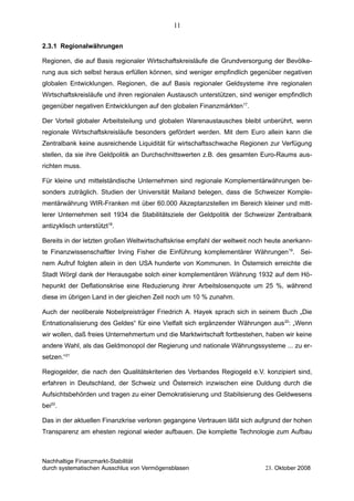 2.3.1 Regionalwährungen
Regionen, die auf Basis regionaler Wirtschaftskreisläufe die Grundversorgung der Bevölke-
rung aus sich selbst heraus erfüllen können, sind weniger empfindlich gegenüber negativen
globalen Entwicklungen. Regionen, die auf Basis regionaler Geldsysteme ihre regionalen
Wirtschaftskreisläufe und ihren regionalen Austausch unterstützen, sind weniger empfindlich
gegenüber negativen Entwicklungen auf den globalen Finanzmärkten17
.
Der Vorteil globaler Arbeitsteilung und globalen Warenaustausches bleibt unberührt, wenn
regionale Wirtschaftskreisläufe besonders gefördert werden. Mit dem Euro allein kann die
Zentralbank keine ausreichende Liquidität für wirtschaftsschwache Regionen zur Verfügung
stellen, da sie ihre Geldpolitik an Durchschnittswerten z.B. des gesamten Euro-Raums aus-
richten muss.
Für kleine und mittelständische Unternehmen sind regionale Komplementärwährungen be-
sonders zuträglich. Studien der Universität Mailand belegen, dass die Schweizer Komple-
mentärwährung WIR-Franken mit über 60.000 Akzeptanzstellen im Bereich kleiner und mitt-
lerer Unternehmen seit 1934 die Stabilitätsziele der Geldpolitik der Schweizer Zentralbank
antizyklisch unterstützt18
.
Bereits in der letzten großen Weltwirtschaftskrise empfahl der weltweit noch heute anerkann-
te Finanzwissenschaftler Irving Fisher die Einführung komplementärer Währungen19
. Sei-
nem Aufruf folgten allein in den USA hunderte von Kommunen. In Österreich erreichte die
Stadt Wörgl dank der Herausgabe solch einer komplementären Währung 1932 auf dem Hö-
hepunkt der Deflationskrise eine Reduzierung ihrer Arbeitslosenquote um 25 %, während
diese im übrigen Land in der gleichen Zeit noch um 10 % zunahm.
Auch der neoliberale Nobelpreisträger Friedrich A. Hayek sprach sich in seinem Buch „Die
Entnationalisierung des Geldes“ für eine Vielfalt sich ergänzender Währungen aus20
: „Wenn
wir wollen, daß freies Unternehmertum und die Marktwirtschaft fortbestehen, haben wir keine
andere Wahl, als das Geldmonopol der Regierung und nationale Währungssysteme ... zu er-
setzen.“21
Regiogelder, die nach den Qualitätskriterien des Verbandes Regiogeld e.V. konzipiert sind,
erfahren in Deutschland, der Schweiz und Österreich inzwischen eine Duldung durch die
Aufsichtsbehörden und tragen zu einer Demokratisierung und Stabilsierung des Geldwesens
bei22
.
Das in der aktuellen Finanzkrise verloren gegangene Vertrauen läßt sich aufgrund der hohen
Transparenz am ehesten regional wieder aufbauen. Die komplette Technologie zum Aufbau
Nachhaltige Finanzmarkt-Stabilität
durch systematischen Ausschlus von Vermögensblasen 23. Oktober 2008
11
 