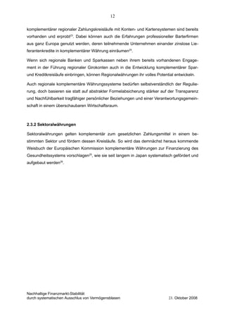 komplementärer regionaler Zahlungskreisläufe mit Konten- und Kartensystemen sind bereits
vorhanden und erprobt23
. Dabei können auch die Erfahrungen professioneller Barterfirmen
aus ganz Europa genutzt werden, deren teilnehmende Unternehmen einander zinslose Lie-
ferantenkredite in komplementärer Währung einräumen24
.
Wenn sich regionale Banken und Sparkassen neben ihrem bereits vorhandenen Engage-
ment in der Führung regionaler Girokonten auch in die Entwicklung komplementärer Spar-
und Kreditkreisläufe einbringen, können Regionalwährungen ihr volles Potential entwickeln.
Auch regionale komplementäre Währungssysteme bedürfen selbstverständlich der Regulie-
rung, doch basieren sie statt auf abstrakter Formelabsicherung stärker auf der Transparenz
und Nachfühlbarkeit tragfähiger persönlicher Beziehungen und einer Verantwortungsgemein-
schaft in einem überschaubaren Wirtschaftsraum.
2.3.2 Sektoralwährungen
Sektoralwährungen gelten komplementär zum gesetzlichen Zahlungsmittel in einem be-
stimmten Sektor und fördern dessen Kreisläufe. So wird das demnächst heraus kommende
Weisbuch der Europäischen Kommission komplementäre Währungen zur Finanzierung des
Gesundheitssystems vorschlagen25
, wie sie seit langem in Japan systematisch gefördert und
aufgebaut werden26
.
Nachhaltige Finanzmarkt-Stabilität
durch systematischen Ausschlus von Vermögensblasen 23. Oktober 2008
12
 
