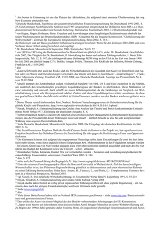 1
Am besten in Erinnerung ist uns das Platzen der Aktienblase, die aufgrund einer enormen Überbewertung der sog.
New Economy entstanden war.
2
Deutsche Bundesbank, Ergebnisse der gesamtwirtschaftlichen Finanzierungsrechnung für Deutschland 1991-2001, S.
25, Geldvermögen Nichtfinanzielle Sektoren (auf 1991 umgerechnet entsprechend der Deflatoren beim BIP, s.u.); Bun-
desministerium für Gesundheit und Soziale Sicherung, Statistisches Taschenbuch 2003, 1.2 Bruttoinlandsprodukt real
3
von Hagen, Jürgen; Hofmann, Boris: Ursachen und Auswirkungen eines langfristigen Realzinsniveaus oberhalb der
realen Wachstumsraten des Bruttoinlandsproduktes (BIP) - Gutachten für die Enquete-Kommission ’’Globalisierung der
Weltwirtschaft’’, Zentrum für Europäische Integrationsforschung, Bonn 2002, S. 16 f.;
die Realzinsen sind auf Basis geschätzter Inflationserwartungen berechnet; Werte für den Zeitraum 2001-2006 sind vom
Verfasser dieser Arbeit analog berechnet und zugefügt.
4
Dt. Bundesbank, Monatsbericht September 2006, Statistischer Teil S. 22
5
von 1985 bis 1995 stieg der Banknotenumlauf in Deutschland um jährlich 14 %, siehe: Dt. Bundesbank: Geschäftsbe-
richt 2002, Die Tätigkeit der Dt. Bundesbank, II Abwicklung des baren und unbaren Zahlungsverkehrs, 1. Barer Zah-
lungsverkehr, Tab. 12, S. 147; die zahlungswirksame Geldmenge MZM stieg in den USA in der Zeit von Januar 1998
bis Juli 2003 um jährlich knapp 12 %: Behlke, Ansgar, Polleit, Thorsten, Die Rückkehr der Inflation, Börsen-Zeitung,
Frankfurt a.M., 11.09.2003
6
dito
7
„Laut EZB besteht aber auch das Risiko, daß die Wirtschaftsakteure die Liquidität zum Kauf von Immobilien und Ak-
tien oder von Waren und Dienstleistungen verwenden; das könnte sich dann in ‚Kursblasen’ ...niederschlagen.“ – Frank-
furter Allgemeine Zeitung, Frankfurt a.M., 23.01.2004; aus: Deutsche Bundesbank, Auszüge aus Presseartikeln Nr. 4
vom 28.01.2004
8
Aktuell pumpen die Zentralbanken zudem wöchentlich hunderte von Mrd. US-$ und Euro zusätzlich in die Märkte,
um zusätzlich den krisenbedingten gewaltigen Liquiditätsengpass der Banken zu überbrücken. Diese Maßnahme ist
zwar notwendig und sinnvoll, doch schafft sie neues Inflationspotential, da die Geldmenge im Vergleich zur Wirt-
schaftsleistung erneut sehr überproportional wächst. Zudem sind diese Liquiditätsspritzen relativ unwirksam, da diese
neu geschaffenen Gelder ebenfalls nicht wirklich in Umlauf kommen, sondern von den Banken wiederum gehortet wer-
den.
9
Dieses Thema vertieft insbesondere Rost, Norbert: Moderne Verrechnungssysteme als Sicherheitseinrichtung für die
globale Kredit- und Finanzkrise, http://www.regionales-wirtschaften.de:80/14.50.0.0.1.0.phtml
10
Hayek, Friedrich A.: Entnationalisierung des Geldes: eine Analyse der Theorie und Praxis konkurrierender Umlaufs-
mittel; Mohr Verlag 1977, Einleitung zur englischen Ausgabe, S. X
11
Selbstverständlich bedarf es gleichwohl natürlich eines professionellen Managements komplementärer Regionalwäh-
rungen, das die Preisstabilität dieser Währungen misst und steuert – letztlich braucht es also für jede komplementäre
Währung eines eigenen Dezentralbank-Rats.
12
Siehe Deutsche Bundesbank, Monatsbericht September 2008, Die Etragslage der deutschen Kreditinstitute im Jahr
2007, S. 16
13
Bei fremdfinanzierten Projekten fließt der Kredit-Zinssatz direkt als Kosten in das Projekt ein, bei eigenfinanzierten
Projekten beeinflusst der Guthaben-Zinssatz die Entscheidung für oder gegen die Realisierung in Form von Opportuni-
tätskosten.
14
Die Kämmerer können sich aufgrund der angespannten Finanzlage selbst dann Zinszahlungen für zwei bis drei Jahre
nicht mehr leisten, wenn diese ungleich höhere Einsparungen bzw. Mehreinnahmen in den Folgejahren zeitigen würden
– bei einem Zinsniveau von Null würden dagegen diese Umweltinvestitionen sämtlich ausgeführt und nach drei bis vier
Jahren das Budget der Kommunen sowie die Umwelt – sofort - entlasten.
15
Brunnhuber, Stefan, Klimenta, Harald: Wie wir wirtschaften werden – Szenarien und Gestaltungsmöglichkeiten für
zukunftsfähige Finanzmärkte, ueberreuter, Frankfurt/Wien 2003, S. 184
16
dito, S. 172
17
siehe auch die Presseerklärung des Regiogeld e.V.: http://www.regiogeld.de/news+M518d2103d58.html
18
Eines der neuesten Forschungsprojekte führte die Bocconi-Universität in Mailand durch. Ziel der daran beteiligten
Wissenschaftler ist es, das Phänomen Regionalwährung gründlich zu dokumentieren und einen theoretischen Rahmen
zu seiner Erklärung bereitzustellen. Siehe dazu: Amato, M., Fantacci, L., und Doria, L.: Complementary Currency Sys-
tems in a Historical Perspective, Mailand 2003.
19
vgl. Gesell, S.: Die natürliche Wirtschaftsordnung, in: Gesammelte Werke Band 9, Lütjenburg 1991, S. 93-218
20
Hayek, Friedrich A.: Entnationalisierung des Geldes; Mohr Siebeck Verlag 2008
21
Hayek dachte dabei freilich an völlig privat organisierten Währungswettbewerb ohne jegliche Regulierung – ein An-
sinnen, dass nach der jetzigen Finanzkatastrophe wohl kein Vertrauen mehr genießt.
22
Siehe www.regiogeld.de
23
dito
24
Viele dieser Barterfirmen haben sich im Verband IRTA zusammen geschlossen – siehe www.irta.com. Barterunterneh-
men sind gewinnorientierte Firmen.
25
Dies erfuhr der Autor von einem Mitglied der den Bericht vorbereitenden Arbeitsgruppe der EU-Kommission.
26
„Japan weist bereits seit Jahrzehnten einen äusserst hohen Anteil betagter Menschen an seiner Wohnbevölkerung auf.
Zu Beginn der 1990er-Jahre gründete daher Tsutomu Hotta, ein angesehener ehemaliger Generalstaatsanwalt und Justiz-
 