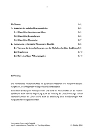 Einführung S. 2
1. Ursachen der globalen Finanzmarktkrise S. 3
1.1. Krisenfaktor Vermögenswertblase S. 3
1.2. Krisenfaktor Deregulierung S. 6
1.3. Krisenfaktor Monokultur S. 7
2. Instrumente systemischer Finanzmarkt-Stabilität S. 8
2.1. Trennung der Umlaufsicherungs- von der Allokationsfunktion des Zinses S. 8
2.2. Regulierung S. 10
2.3. Mehrschichtiges Währungssystem S. 10
Einführung
Die internationale Finanzmarkt-Krise hat systemische Ursachen über mangelnde Regulie-
rung hinaus, die im folgenden Beitrag beleuchtet werden sollen.
Eine stabile Bindung der Vermögenswerte, und damit des Finanzmarktes an die Realwirt-
schaft kann durch stärkere Regulierung, durch die Trennung der Umlaufsicherungs- von der
Allokationsfunktion des Zinses sowie durch die Etablierung eines mehrschichtigen Wäh-
rungssystems sichergestellt werden.
Nachhaltige Finanzmarkt-Stabilität
durch systematischen Ausschlus von Vermögensblasen 23. Oktober 2008
2
 