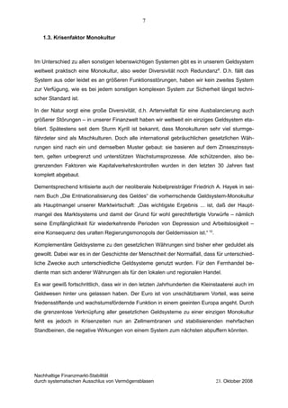 1.3. Krisenfaktor Monokultur
Im Unterschied zu allen sonstigen lebenswichtigen Systemen gibt es in unserem Geldsystem
weltweit praktisch eine Monokultur, also weder Diversivität noch Redundanz9
. D.h. fällt das
System aus oder leidet es an größeren Funktionsstörungen, haben wir kein zweites System
zur Verfügung, wie es bei jedem sonstigen komplexen System zur Sicherheit längst techni-
scher Standard ist.
In der Natur sorgt eine große Diversivität, d.h. Artenvielfalt für eine Ausbalancierung auch
größerer Störungen – in unserer Finanzwelt haben wir weltweit ein einziges Geldsystem eta-
bliert. Spätestens seit dem Sturm Kyrill ist bekannt, dass Monokulturen sehr viel sturmge-
fährdeter sind als Mischkulturen. Doch alle international gebräuchlichen gesetzlichen Wäh-
rungen sind nach ein und demselben Muster gebaut: sie basieren auf dem Zinseszinssys-
tem, gelten unbegrenzt und unterstützen Wachstumsprozesse. Alle schützenden, also be-
grenzenden Faktoren wie Kapitalverkehrskontrollen wurden in den letzten 30 Jahren fast
komplett abgebaut.
Dementsprechend kritisierte auch der neoliberale Nobelpreisträger Friedrich A. Hayek in sei-
nem Buch „Die Entnationalisierung des Geldes“ die vorherrschende Geldsystem-Monokultur
als Hauptmangel unserer Marktwirtschaft: „Das wichtigste Ergebnis ... ist, daß der Haupt-
mangel des Marktsystems und damit der Grund für wohl gerechtfertigte Vorwürfe – nämlich
seine Empfänglichkeit für wiederkehrende Perioden von Depression und Arbeitslosigkeit –
eine Konsequenz des uralten Regierungsmonopols der Geldemission ist.“ 10
.
Komplementäre Geldsysteme zu den gesetzlichen Währungen sind bisher eher geduldet als
gewollt. Dabei war es in der Geschichte der Menschheit der Normalfall, dass für unterschied-
liche Zwecke auch unterschiedliche Geldsysteme genutzt wurden. Für den Fernhandel be-
diente man sich anderer Währungen als für den lokalen und regionalen Handel.
Es war gewiß fortschrittlich, dass wir in den letzten Jahrhunderten die Kleinstaaterei auch im
Geldwesen hinter uns gelassen haben. Der Euro ist von unschätzbarem Vorteil, was seine
friedensstiftende und wachstumsfördernde Funktion in einem geeinten Europa angeht. Durch
die grenzenlose Verknüpfung aller gesetzlichen Geldsysteme zu einer einzigen Monokultur
fehlt es jedoch in Krisenzeiten nun an Zellmembranen und stabilisierenden mehrfachen
Standbeinen, die negative Wirkungen von einem System zum nächsten abpuffern könnten.
Nachhaltige Finanzmarkt-Stabilität
durch systematischen Ausschlus von Vermögensblasen 23. Oktober 2008
7
 