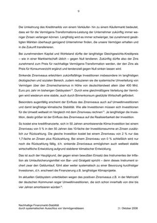 Die Umkehrung des Kreditmarkts von einem Verkäufer- hin zu einem Käufermarkt bedeutet,
dass wir für die Vermögens-Transformations-Leistung der Unternehmer zukünftig immer we-
niger Zinsen verlangen können. Langfristig wird es immer schwieriger, bei zunehmend gesät-
tigten Märkten überhaupt genügend Unternehmer finden, die unsere Vermögen erhalten und
in die Zukunft transferieren.
Bei zunehmendem Kapital und Wohlstand dürfte der langfristige Gleichgewichts-Kreditpreis
– wie in einer Marktwirtschaft üblich – gegen Null tendieren. Zukünftig dürfte also der Zins
zunehmend zum Preis für nachhaltige Vermögens-Transformation werden, der den Zins als
Preis für Konsumverzicht ergänzt und tendenziell gegen Null sinken lassen wird.
Sinkende Zinsniveaus erleichtern zukünftsfähige Investitionen insbesondere im langfristigen
ökologischen und sozialen Bereich, zudem reduzieren sie die systemische Umverteilung von
Vermögen über den Zinsmechanismus in Höhe von deutschlandweit allein über 400 Mrd.
Euro pro Jahr im bisherigen Geldsystem12
. Durch eine gleichmäßigere Verteilung der Vermö-
gen wird wiederum eine stabile, auch durch Binnenkonsum gestützte Wirtschaft gefördert.
Besonders augenfällig erscheint der Einfluss des Zinsniveaus auch auf Umweltinvestitionen
und damit langfristige klimatische Stabilität. Wie alle Investitionen müssen sich Investitionen
für die Umwelt weltweit im Vergleich mit dem Zinsniveau rechnen13
. Je langfristiger die Inves-
tition, desto größer ist der Einfluss des Zinsniveaus auf die Realisierbarkeit der Investition.
So kostet eine kreditfinanzierte, sich in 50 Jahren amortisierende Klima-Investition bei einem
Zinsniveau von 5 % in den 50 Jahren das 10-fache der Investitionssumme an Zinsen zusätz-
lich zur Rückzahlung. Die gleiche Investition kostet bei einem Zinsniveau von 2 % nur das
1,7-fache an Zinsen plus Rückzahlung. Bei einem Zinsniveau von 0 % schließlich wird nur
noch die Rückzahlung fällig, d.h. sinkende Zinsniveaus ermöglichen auch weltweit stabile
wirtschaftliche Entwicklung aufgrund stabilerer klimatischer Entwicklung.
Das ist auch der Hauptgrund, der gegen einen bewußten Einsatz des Instrumentes der Infla-
tion als Umlaufsicherungsmittel von Bar- und Giralgeld spricht – denn dieses Instrument si-
chert zwar den Geldumlauf, führt aber weiter systematisch zu einer Bevorzung kurzfristiger
Investionen, d.h. erschwert die Finanzierung z.B. langfristiger Klimaprojekte.
Im aktuellen Geldsystem unterbleiben wegen des positiven Zinsniveaus z.B. in der Mehrzahl
der deutschen Kommunen sogar Umweltinvestitionen, die sich schon innerhalb von drei bis
vier Jahren amortisieren würden14
.
Nachhaltige Finanzmarkt-Stabilität
durch systematischen Ausschlus von Vermögensblasen 23. Oktober 2008
9
 