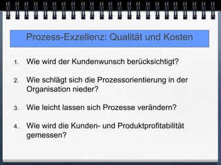 Prozess-Exzellenz: Qualität und Kosten

1.   Wie wird der Kundenwunsch berücksichtigt?

2.   Wie schlägt sich die Prozessorientierung in der
     Organisation nieder?

3.   Wie leicht lassen sich Prozesse verändern?

4.   Wie wird die Kunden- und Produktprofitabilität
     gemessen?
 