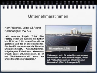 Unternehmerstimmen

Herr Prätorius, Leiter CSR und
Nachhaltigkeit VW AG:
„Mit unserem Projekt Think Blue
Factory wollen wir auch die Produktion
bis 2018 um 25% umweltfreundlicher
gestalten, und das an allen Standorten.
Das betrifft insbesondere die Bereiche
Energieverbrauch, Abfallaufkommen,
luftgetragene Emissionen, Wasserver-
brauch sowie CO2-Emissionen. Es ist
ein Wettbewerbsvorteil, wenn wir
umweltfreundlich produzieren.“
 