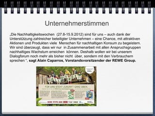 Unternehmerstimmen
„Die Nachhaltigkeitswochen (27.8-15.9.2012) sind für uns – auch dank der
Unterstützung zahlreicher beteiligter Unternehmen – eine Chance, mit attraktiven
Aktionen und Produkten viele Menschen für nachhaltigen Konsum zu begeistern.
Wir sind überzeugt, dass wir nur in Zusammenarbeit mit allen Anspruchsgruppen
nachhaltiges Wachstum erreichen können. Deshalb wollen wir bei unserem
Dialogforum noch mehr als bisher nicht über, sondern mit den Verbrauchern
sprechen “, sagt Alain Caparros, Vorstandsvorsitzender der REWE Group.
 