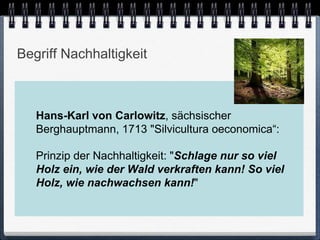 Begriff Nachhaltigkeit



   Hans-Karl von Carlowitz, sächsischer
   Berghauptmann, 1713 "Silvicultura oeconomica“:

   Prinzip der Nachhaltigkeit: "Schlage nur so viel
   Holz ein, wie der Wald verkraften kann! So viel
   Holz, wie nachwachsen kann!"
 