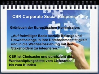 CSR Corporate Social Responsability

Grünbuch der Europäischen Kommission:

 „Auf freiwilliger Basis soziale Belange und
 Umweltbelange in ihre Unternehmenstätigkeit
 und in die Wechselbeziehung mit den
 Stakeholdern zu integrieren.“

CSR ist Chefsache und durchzieht die
Wertschöpfungskette vom Lieferanten
bis zum Kunden.
 