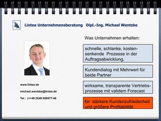 Lintea Unternehmensberatung Dipl.-Ing. Michael Wentzke


                               Was Unternehmen erhalten:

                               schnelle, schlanke, kosten-
                               senkende Prozesse in der
                               Auftragsabwicklung,

                               Kundendialog mit Mehrwert für
                               beide Partner

www.lintea.de
                               wirksame, transparente Vertriebs-
michael.wentzke@lintea.de      prozesse mit validem Forecast
Tel.: (++49 (0)40 608477-46
                               für stärkere Kundenzufriedenheit
                               und größere Profitabilität
 