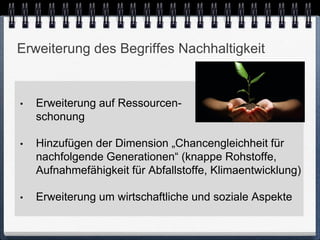 Erweiterung des Begriffes Nachhaltigkeit


•   Erweiterung auf Ressourcen-
    schonung

•   Hinzufügen der Dimension „Chancengleichheit für
    nachfolgende Generationen“ (knappe Rohstoffe,
    Aufnahmefähigkeit für Abfallstoffe, Klimaentwicklung)

•   Erweiterung um wirtschaftliche und soziale Aspekte
 