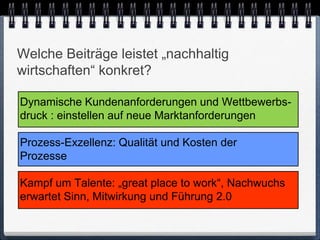 Welche Beiträge leistet „nachhaltig
wirtschaften“ konkret?

Dynamische Kundenanforderungen und Wettbewerbs-
druck : einstellen auf neue Marktanforderungen

Prozess-Exzellenz: Qualität und Kosten der
Prozesse

Kampf um Talente: „great place to work“, Nachwuchs
erwartet Sinn, Mitwirkung und Führung 2.0
 