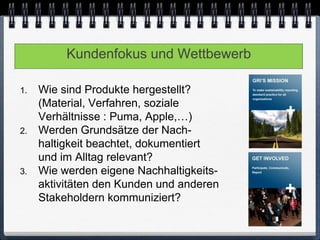 Kundenfokus und Wettbewerb

1.   Wie sind Produkte hergestellt?
     (Material, Verfahren, soziale
     Verhältnisse : Puma, Apple,…)
2.   Werden Grundsätze der Nach-
     haltigkeit beachtet, dokumentiert
     und im Alltag relevant?
3.   Wie werden eigene Nachhaltigkeits-
     aktivitäten den Kunden und anderen
     Stakeholdern kommuniziert?
 