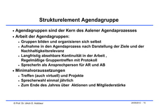 Strukturelement Agendagruppe
 Agendagruppen sind der Kern des Aalener Agendaprozesses
 Arbeit der Agendagruppen:
       Gruppen bilden und organisieren sich selbst
       Aufnahme in den Agendaprozess nach Darstellung der Ziele und der
        Nachhaltigkeitsrelevanz
       Langfristig absehbare Kontinuität in der Arbeit ,
        Regelmäßige Gruppentreffen mit Protokoll
       SprecherIn als Ansprechperson für AR und AB
 Minimalvoraussetzungen
       Treffen (auch virtuell) und Projekte
       Sprecherwahl einmal jährlich
       Zum Ende des Jahres über Aktionen und Mitgliederstärke



© Prof. Dr. Ulrich D. Holzbaur                                   24/05/2012 - 15
 