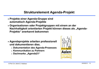 Strukturelement Agenda-Projekt
 Projekte einer Agenda-Gruppe sind
  automatisch Agenda-Projekte
 Organisationen oder Projektgruppen mit einem an der
  Nachhaltigkeit orientierten Projekt können dieses als „Agenda-
  Projekts“ anerkannt bekommen


 Agendaprojekte arbeiten professionell
 und dokumentieren dies.
       Dokumentation des Agenda-Prozesses
       Kommunikation zu Partnern
       Dachmarke „Agenda21“



© Prof. Dr. Ulrich D. Holzbaur                             24/05/2012 - 16
 
