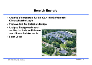 Bereich Energie

 Analyse Solarenergie für die KEA im Rahmen des
  Klimaschutzkonzepts
 Photovoltaik für Solarbundesliga
 Analyse Energieverbrauch
  der Hochschule im Rahmen
  des Klimaschutzkonzepts
 Solar Lokal




© Prof. Dr. Ulrich D. Holzbaur                     24/05/2012 - 24
 