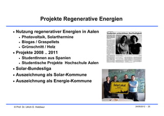 Projekte Regenerative Energien

 Nutzung regenerativer Energien in Aalen
       Photovoltaik, Solarthermine
       Biogas / Graspellets
       Grünschnitt / Holz
 Projekte 2008 .. 2011
       StudentInnen aus Spanien
       Studentische Projekte Hochschule Aalen
 Solar-Bundesliga
 Auszeichnung als Solar-Kommune
 Auszeichnung als Energie-Kommune




© Prof. Dr. Ulrich D. Holzbaur                            24/05/2012 - 25
 