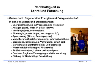 Nachhaltigkeit in
                                 Lehre und Forschung

 Querschnitt: Regenerative Energien und Energiewirtschaft
 In den Fakultäten und Studiengängen
       Energieeinsparung in Prozessen und Produkten
       Anlagen (Wind, Wasser, Solar, BHKW)
       Thermographie, Photovoltaik,
       Bioenergie, power to gas, Nutzung von CO2
       Speicherung (Akkus, Pumpspeicher)
       Modellierung (Speichersteuerung, Informationsfluss)
       Erzeugung, Einspeisung ,Vernetzung, Smart grid
       Marktanalyse Elektromobilität und Biomasse
       Wirtschaftliche Konzepte, Finanzkrise
       Stoffstromanalyse, Lebenszyklusanalysen
       Brachen, Regional-Versorgung und -Vermarktung
       Bildung für Nachhaltige Entwicklung

© Prof. Dr. Ulrich D. Holzbaur                                24/05/2012 - 30
 