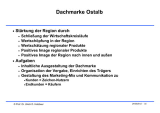 Dachmarke Ostalb


 Stärkung der Region durch
       Schließung der Wirtschaftskreisläufe
       Wertschöpfung in der Region
       Wertschätzung regionaler Produkte
       Positives Image regionaler Produkte
       Positives Image der Region nach innen und außen
 Aufgaben
       Inhaltliche Ausgestaltung der Dachmarke
       Organisation der Vergabe, Einrichten des Trägers
       Gestaltung des Marketing-Mix und Kommunikation zu
           Kunden = Zeichen-Nutzern
           Endkunden = Käufern




© Prof. Dr. Ulrich D. Holzbaur                              24/05/2012 - 33
 