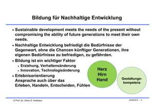 Bildung für Nachhaltige Entwicklung

 Sustainable development meets the needs of the present without
  compromising the ability of future generations to meet their own
  needs.
 Nachhaltige Entwicklung befriedigt die Bedürfnisse der
  Gegenwart, ohne die Chancen künftiger Generationen, ihre
  eigenen Bedürfnisse zu befriedigen, zu gefährden.
 Bildung ist ein wichtiger Faktor
       Erziehung, Verhaltensänderung
       Innovation, Technologieänderung     Herz
 Erlebnisorientierung                      Hirn
                                            Hand        Gestaltungs-
 Ansprache auch über das                                 kompetenz
 Erleben, Handeln, Entscheiden, Fühlen


© Prof. Dr. Ulrich D. Holzbaur                              24/05/2012 - 4
 