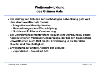 Weiterentwicklung
                                 des Grünen Aals

 Der Beitrag von Schulen zur Nachhaltigen Entwicklung geht weit
 über den Umweltschutz hinaus.
       Integration und Gewaltprävention
       Unternehmergeist und Wertschöpfung
       Soziale und Politische Verantwortung
 Ein Umweltmanagementsystem ist auch eine Anregung zu einem
  Kontinuierlichen Verbesserungsprozess, der bei den klassischen
  Umweltthemen nicht Halt macht. Erweiterung in die Bereiche
  Qualität und Nachhaltigkeit
 Erweiterung auf andere Akteure der Bildung:
       Jugendarbeit – Projekt mit SJR




© Prof. Dr. Ulrich D. Holzbaur                            24/05/2012 - 48
 