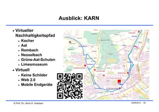 Ausblick: KARN

 Virtueller
 Nachhaltigkeitspfad
       Kocher
       Aal
       Rombach
       Nesselbach
       Grüne-Aal-Schulen
       Limesmuseum
 Virtuell
       Keine Schilder
       Web 2.0
       Mobile Endgeräte



© Prof. Dr. Ulrich D. Holzbaur                    24/05/2012 - 49
 