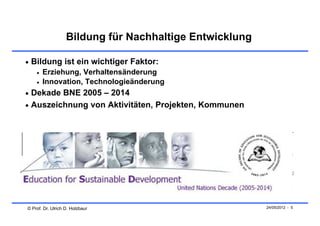 Bildung für Nachhaltige Entwicklung

 Bildung ist ein wichtiger Faktor:
       Erziehung, Verhaltensänderung
       Innovation, Technologieänderung
 Dekade BNE 2005 – 2014
 Auszeichnung von Aktivitäten, Projekten, Kommunen




© Prof. Dr. Ulrich D. Holzbaur                           24/05/2012 - 5
 