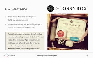 10
Exkurs GLOSSYBOX:
• Monatliches Abo von Kosmetikproben
(URL: www.glossybox.com)
• Auseinandersetzung mit Nachhaltigkeit weckt
ernste Zweifel am Geschäftsmodell:
„Natürlich geht es auch bei unserem Geschäft am Ende
um nackte Zahlen", (…) „Aber auch die Seele der Firma ist
wichtig. Denn am Ende des Tages verkaufen wir ein
Produkt, das kein Schwein braucht. Das wir aber so
gestalten müssen, dass keiner ohne will.“
Charles von Abercron, Glossybox-Mitgründer, WSJ 2014. © lavagrantbelle, Flickr 2013
Messung von Nachhaltigkeit
 