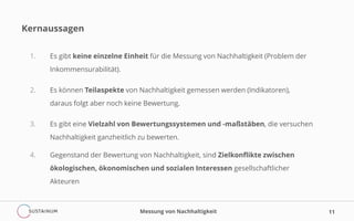 Kernaussagen
1. Es gibt keine einzelne Einheit für die Messung von Nachhaltigkeit (Problem der
Inkommensurabilität).
2. Es können Teilaspekte von Nachhaltigkeit gemessen werden (Indikatoren),
daraus folgt aber noch keine Bewertung.
3. Es gibt eine Vielzahl von Bewertungssystemen und -maßstäben, die versuchen
Nachhaltigkeit ganzheitlich zu bewerten.
4. Gegenstand der Bewertung von Nachhaltigkeit, sind Zielkonflikte zwischen
ökologischen, ökonomischen und sozialen Interessen gesellschaftlicher
Akteuren
Messung von Nachhaltigkeit 11
 