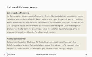 Limits und Risiken erkennen
Messung von Nachhaltigkeit 15
Leistung ohne Nachweis
Im Rahmen einer Managementbefragung im Bereich Nachhaltigkeitskommunikation konnte
bei einem Internetdienstleister für Personaldienstleistungen festgestellt werden, das bisher
keine detaillierten Nutzerstatistiken für den Aufruf von einzelner Annoncen vorhanden sind.
Das Kerngeschäft des Unternehmens ist jedoch die Vermittlung von Dienstleistungen an
Endkunden. Hierfür zahlt der Dienstleister einen monatlichen Pauschalbetrag, ohne zu
wissen welche Aufträge über das Portal vermittelt werden.
Ressourcensicherheit
Bei der Erstellung einer Ökobilanz für Produkte werden bestimmte Daten von den
Zulieferbetrieben benötigt. Bei der Erhebung wurde deutlich, das es für einen wichtigen
Bestandteil des Produktes, nur einen einzigen Lieferanten als Bezugsquelle gibt.
 