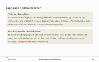 Limits und Risiken erkennen
Messung von Nachhaltigkeit 16
Fehlendes Controlling
Im Rahmen einer Ökoprofit Einführung bei einer Kommunalverwaltung konnte bei der
Energieerhebung festgestellt werden, dass ein im Gebäude ansässiges Architekturbüro seit 6
Jahren kostenfrei Strom von der Kommunalverwaltung bezieht.
Recruiting von Nachwuchskräften
Bei einem Beratungsgespräch berichtet der Betriebsleiter einer großen Handelskette von
einem jungen Bewerber, der sich bei Ihm nach der Nachhaltigkeit des Unternehmens
erkundigt. Der Betriebsleiter hatte keine Antwort.
 