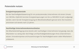 Potenziale nutzen
Messung von Nachhaltigkeit 17
Energieeinsparpotenziale
Bei der Nachhaltigkeitsbewertung für ein produzierendes Unternehmen mit einem Umsatz
von 340 Mio. €/jährlich konnten Energieeinsparungen von bis zu 500.000 € im Jahr aufgezeigt
werden, wenn bei der Energieerzeugung ein Blockheizkraftwerk genutzt wird. Die Investition
amortisiert sich bereits nach 2,5 Jahren.
Nachhaltige Unternehmenskommunikation
Die Mitarbeiterbefragung eines bereits sehr nachhaltigen Unternehmens hat gezeigt, dass die
Mitarbeiter nur wenig über die Erfolge und Nachhaltigkeitsleistungen Ihres Unternehmens
wissen. Innovationspreise und Auszeichnungen für Nachhaltigkeit waren vielen Mitarbeitern
unbekannt.
 
