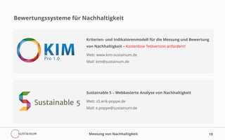 19
Bewertungssysteme für Nachhaltigkeit
Kriterien- und Indikatorenmodell für die Messung und Bewertung
von Nachhaltigkeit – Kostenlose Testversion anfordern!
Web: www.kim-sustainum.de
Mail: kim@sustainum.de
Sustainable 5 – Webbasierte Analyse von Nachhaltigkeit
Web: s5.erik-poppe.de
Mail: e.poppe@sustainum.de
Messung von Nachhaltigkeit
 