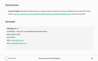 Nachweise
20
Camrath, Jürgen: Glossybox-Gründer Charles von Abercon über den Neustart als Chance; Wallstret Journal vom 08.11.2014;
Online: http://www.wsj.de/nachrichten/SB10001424052702304418604580016720465819134 Abruf am 24.01.2015.
Messung von Nachhaltigkeit
Kontakt
Erik Poppe (M.A.)
SUSTAINUM – Institut für zukunftsfähiges Wirtschaften Berlin
Marienstraße 19/20
10117 Berlin
Web: www.sustainum.de
Mail: e.poppe@sustainum.de
 