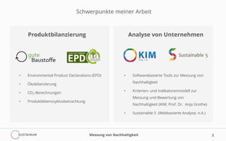 2
Schwerpunkte meiner Arbeit
Produktbilanzierung Analyse von Unternehmen
• Environmental Product Declarations (EPD)
• Ökobilanzierung
• CO2-Berechnungen
• Produktlebenszyklusbetrachtung
• Softwarebasierte Tools zur Messung von
Nachhaltigkeit
• Kriterien- und Indikatorenmodell zur
Messung und Bewertung von
Nachhaltigkeit (KIM, Prof. Dr. Anja Grothe)
• Sustainable 5 (Webbasierte Analyse, n.A.)
Messung von Nachhaltigkeit
 
